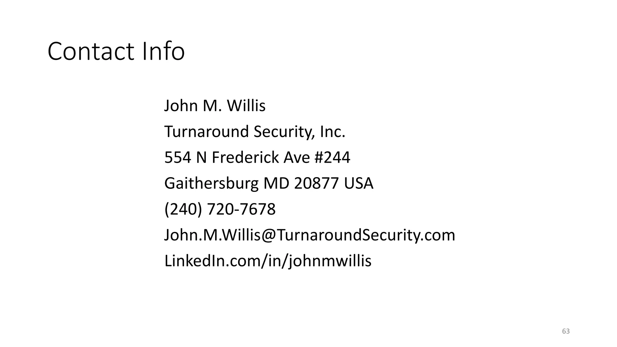 Contact Info
John M. Willis
Turnaround Security, Inc.
554 N Frederick Ave #244
Gaithersburg MD 20877 USA
(240) 720-7678
John.M.Willis@TurnaroundSecurity.com
LinkedIn.com/in/johnmwillis
63
 