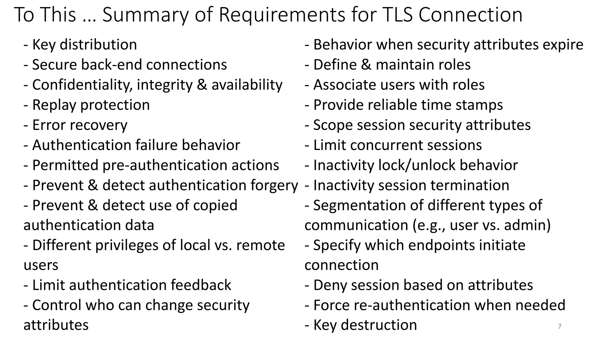 To This … Summary of Requirements for TLS Connection
- Key distribution - Behavior when security attributes expire
- Secure back-end connections - Define & maintain roles
- Confidentiality, integrity & availability - Associate users with roles
- Replay protection - Provide reliable time stamps
- Error recovery - Scope session security attributes
- Authentication failure behavior - Limit concurrent sessions
- Permitted pre-authentication actions - Inactivity lock/unlock behavior
- Prevent & detect authentication forgery - Inactivity session termination
- Prevent & detect use of copied
authentication data
- Segmentation of different types of
communication (e.g., user vs. admin)
- Different privileges of local vs. remote
users
- Specify which endpoints initiate
connection
- Limit authentication feedback - Deny session based on attributes
- Control who can change security
attributes
- Force re-authentication when needed
- Key destruction 7
 