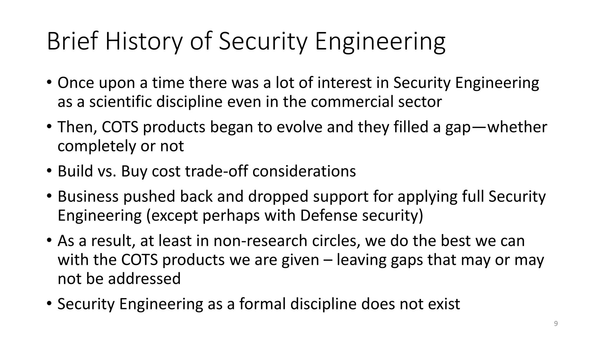 Brief History of Security Engineering
• Once upon a time there was a lot of interest in Security Engineering
as a scientific discipline even in the commercial sector
• Then, COTS products began to evolve and they filled a gap—whether
completely or not
• Build vs. Buy cost trade-off considerations
• Business pushed back and dropped support for applying full Security
Engineering (except perhaps with Defense security)
• As a result, at least in non-research circles, we do the best we can
with the COTS products we are given – leaving gaps that may or may
not be addressed
• Security Engineering as a formal discipline does not exist
9
 