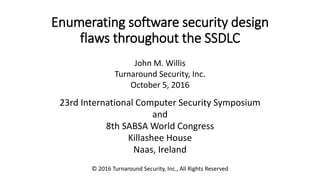 Enumerating software security design
flaws throughout the SSDLC
John M. Willis
Turnaround Security, Inc.
October 5, 2016
23rd International Computer Security Symposium
and
8th SABSA World Congress
Killashee House
Naas, Ireland
© 2016 Turnaround Security, Inc., All Rights Reserved
 