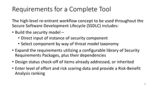 Requirements for a Complete Tool
The high-level re-entrant workflow concept to be used throughout the
Secure Software Development Lifecycle (SSDLC) includes:
• Build the security model –
• Direct input of instance of security component
• Select component by way of threat model taxonomy
• Expand the requirements utilizing a configurable library of Security
Requirements Packages, plus their dependencies
• Design status check-off of items already addressed, or inherited
• Enter level of effort and risk scoring data and provide a Risk-Benefit
Analysis ranking
40
 