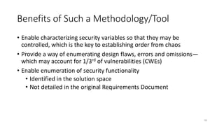 Benefits of Such a Methodology/Tool
• Enable characterizing security variables so that they may be
controlled, which is the key to establishing order from chaos
• Provide a way of enumerating design flaws, errors and omissions—
which may account for 1/3rd of vulnerabilities (CWEs)
• Enable enumeration of security functionality
• Identified in the solution space
• Not detailed in the original Requirements Document
58
 
