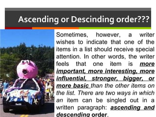 Ascending or Descinding order??? Sometimes, however, a writer wishes to indicate that one of the items in a list should receive special attention. In other words, the writer feels that one item is  more important, more interesting, more influential, stronger, bigger, or more basic  than the other items on the list. There are two ways in which an  item can be singled out in a written paragraph:  ascending and descending  order . 