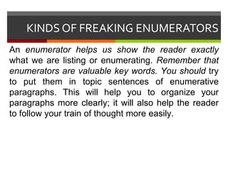 KINDS OF FREAKING ENUMERATORS An  enumerator helps us show the reader exactly  what we are listing or enumerating.  Remember that enumerators are valuable key words. You should  try to put them in topic sentences of enumerative paragraphs. This will help you to organize your paragraphs more clearly; it will also help the reader to follow your train of thought more easily. 