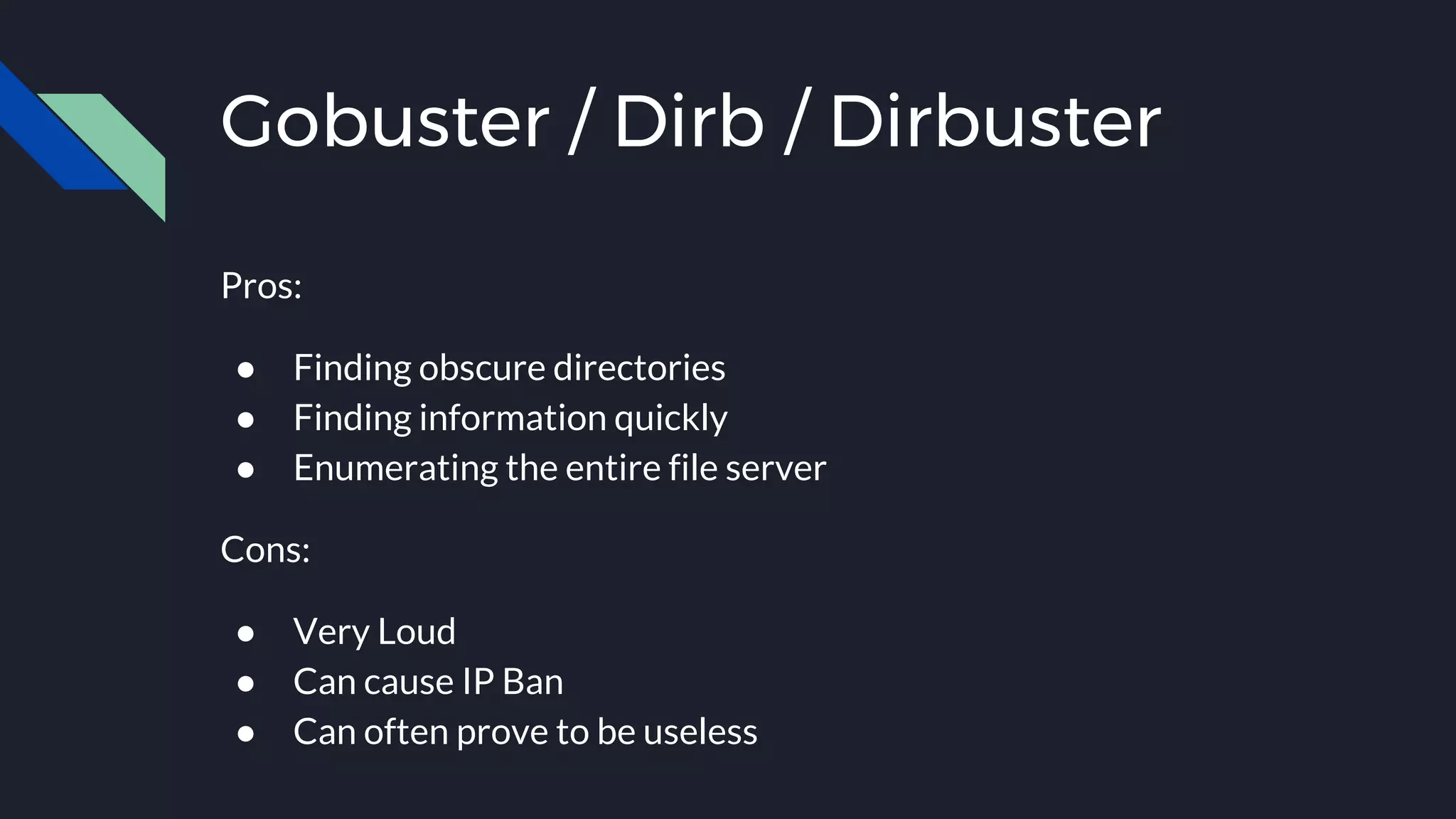 Gobuster / Dirb / Dirbuster
Pros:
● Finding obscure directories
● Finding information quickly
● Enumerating the entire file server
Cons:
● Very Loud
● Can cause IP Ban
● Can often prove to be useless