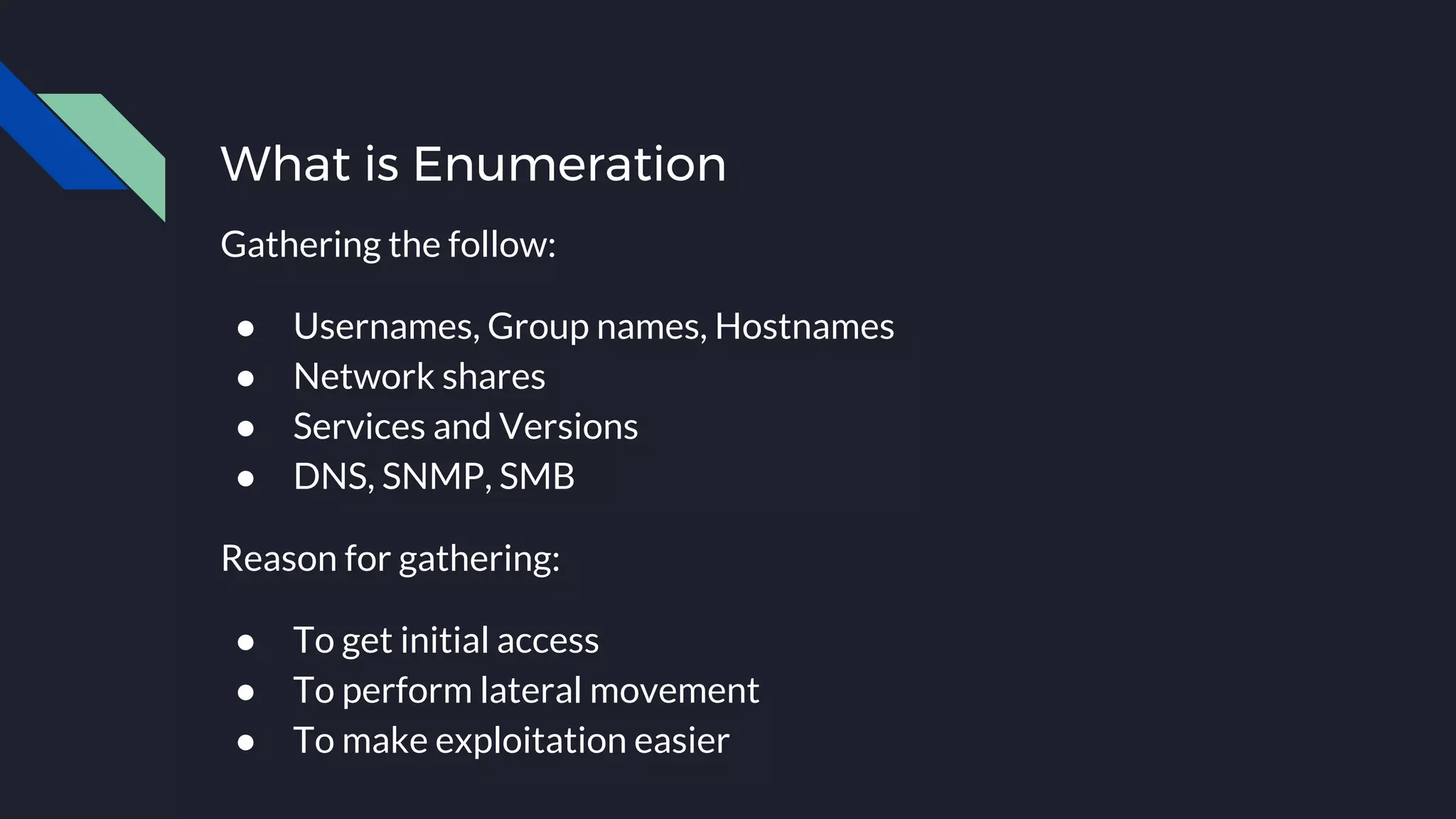 What is Enumeration
Gathering the follow:
● Usernames, Group names, Hostnames
● Network shares
● Services and Versions
● DNS, SNMP, SMB
Reason for gathering:
● To get initial access
● To perform lateral movement
● To make exploitation easier