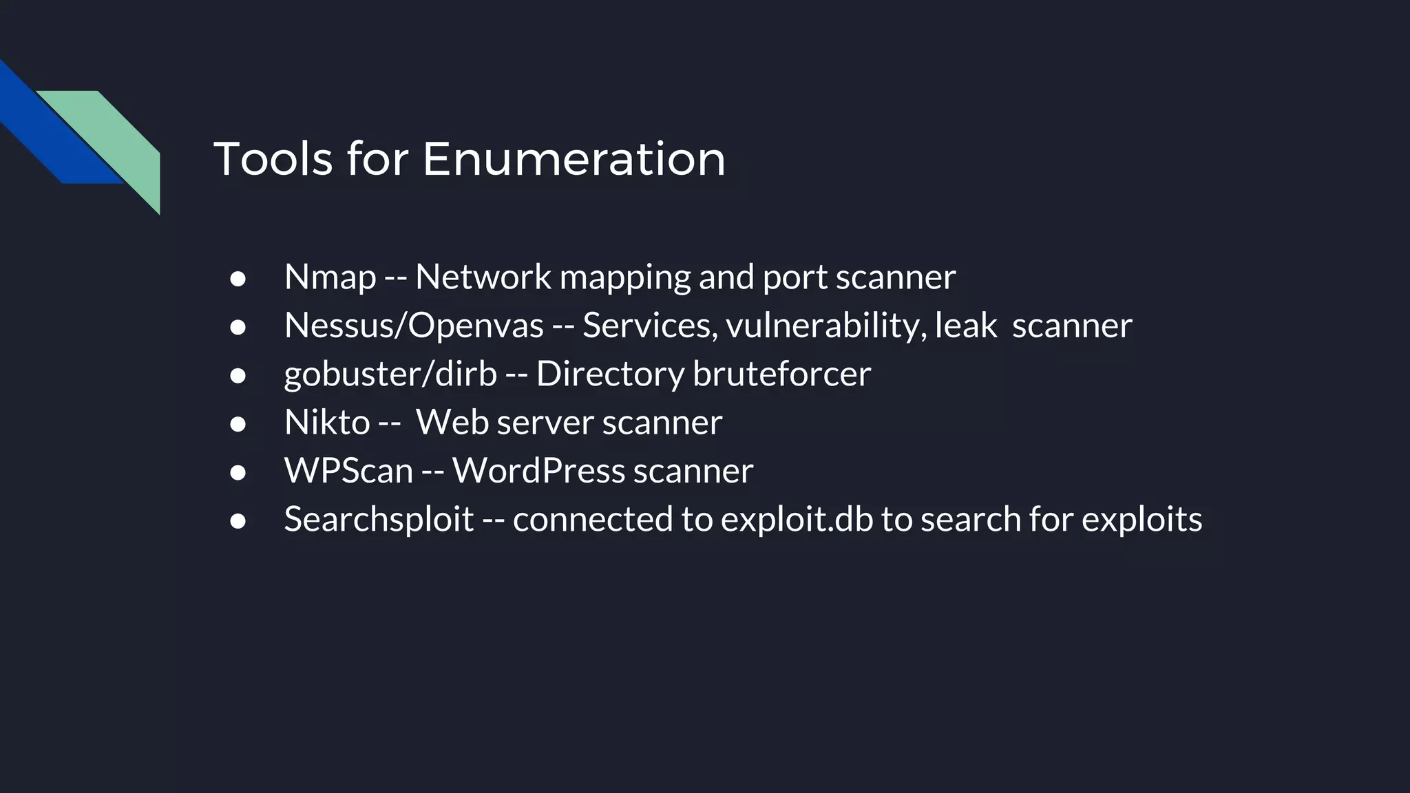 Tools for Enumeration
● Nmap -- Network mapping and port scanner
● Nessus/Openvas -- Services, vulnerability, leak scanner
● gobuster/dirb -- Directory bruteforcer
● Nikto -- Web server scanner
● WPScan -- WordPress scanner
● Searchsploit -- connected to exploit.db to search for exploits