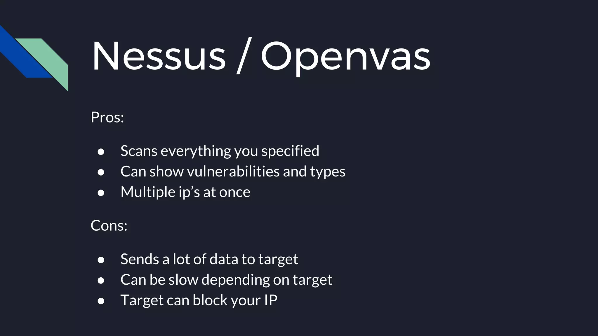 Nessus / Openvas
Pros:
● Scans everything you specified
● Can show vulnerabilities and types
● Multiple ip’s at once
Cons:
● Sends a lot of data to target
● Can be slow depending on target
● Target can block your IP
