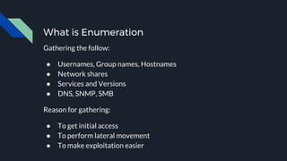 What is Enumeration
Gathering the follow:
● Usernames, Group names, Hostnames
● Network shares
● Services and Versions
● DNS, SNMP, SMB
Reason for gathering:
● To get initial access
● To perform lateral movement
● To make exploitation easier
 