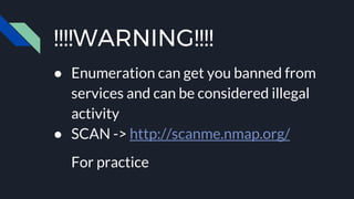!!!!WARNING!!!!
● Enumeration can get you banned from
services and can be considered illegal
activity
● SCAN -> http://scanme.nmap.org/
For practice
 