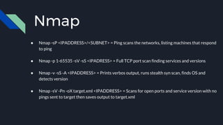 Nmap
● Nmap -sP <IPADDRESS>/<SUBNET> = Ping scans the networks, listing machines that respond
to ping
● Nmap -p 1-65535 -sV -sS <IPADRESS> = Full TCP port scan finding services and versions
● Nmap -v -sS -A <IPADDRESS> = Prints verbos output, runs stealth syn scan, finds OS and
detects version
● Nmap -sV -Pn -oX target.xml <IPADDRESS> = Scans for open ports and service version with no
pings sent to target then saves output to target.xml
 