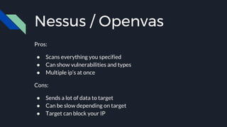 Nessus / Openvas
Pros:
● Scans everything you specified
● Can show vulnerabilities and types
● Multiple ip’s at once
Cons:
● Sends a lot of data to target
● Can be slow depending on target
● Target can block your IP
 