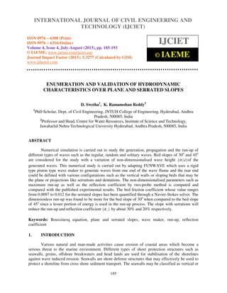 International Journal of Civil Engineering and Technology (IJCIET), ISSN 0976 – 6308
(Print), ISSN 0976 – 6316(Online) Volume 4, Issue 4, July-August (2013), © IAEME
185
ENUMERATION AND VALIDATION OF HYDRODYNAMIC
CHARACTERISTICS OVER PLANE AND SERRATED SLOPES
D. Swetha1
, K. Ramamohan Reddy2
1
PhD Scholar, Dept. of Civil Engineering, JNTUH College of Engineering, Hyderabad, Andhra
Pradesh, 500085, India
2
Professor and Head, Centre for Water Resources, Institute of Science and Technology,
Jawaharlal Nehru Technological University Hyderabad, Andhra Pradesh, 500085, India
ABSTRACT
Numerical simulation is carried out to study the generation, propagation and the run-up of
different types of waves such as the regular, random and solitary waves. Bed slopes of 30o
and 45o
are considered for the study with a variation of non-dimensionalised wave height ( )H d of the
generated waves. This numerical study is carried out by adapting FUNWAVE which uses a rigid
type piston type wave maker to generate waves from one end of the wave flume and the rear end
could be defined with various configurations such as the vertical walls or sloping beds that may be
the plane or projections like serrations and dentations. The non-dimensionalised parameters such as
maximum run-up as well as the reflection coefficient by two-probe method is computed and
compared with the published experimental results. The bed friction coefficient whose value ranges
from 0.0097 to 0.012 for the serrated slopes has been quantified through a Navier-Stokes solver. The
dimensionless run-up was found to be more for the bed slope of 30o
when compared to the bed slope
of 45o
since a lesser portion of energy is used in the run-up process. The slope with serrations will
reduce the run-up and reflection coefficient ( )rK by about 30% and 20% respectively.
Keywords: Boussinesq equation, plane and serrated slopes, wave maker, run-up, reflection
coefficient
1. INTRODUCTION
Various natural and man-made activities cause erosion of coastal areas which become a
serious threat to the marine environment. Different types of shore protection structures such as
seawalls, groins, offshore breakwaters and head lands are used for stabilisation of the shorelines
against wave induced erosion. Seawalls are shore defense structures that may effectively be used to
protect a shoreline from cross shore sediment transport. The seawalls may be classified as vertical or
INTERNATIONAL JOURNAL OF CIVIL ENGINEERING AND
TECHNOLOGY (IJCIET)
ISSN 0976 – 6308 (Print)
ISSN 0976 – 6316(Online)
Volume 4, Issue 4, July-August (2013), pp. 185-193
© IAEME: www.iaeme.com/ijciet.asp
Journal Impact Factor (2013): 5.3277 (Calculated by GISI)
www.jifactor.com
IJCIET
© IAEME
 
