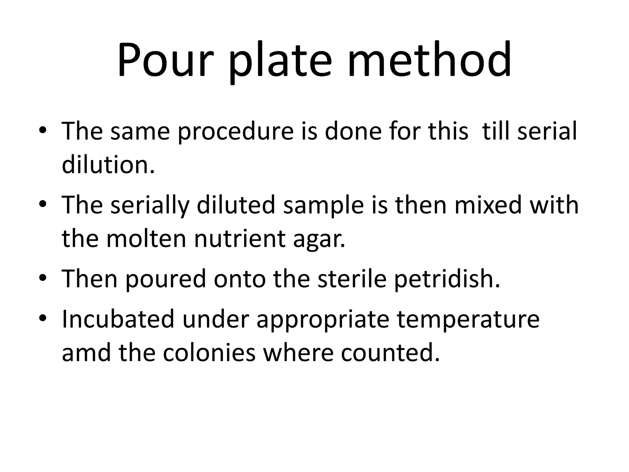 Pour plate method
• The same procedure is done for this till serial
dilution.
• The serially diluted sample is then mixed with
the molten nutrient agar.
• Then poured onto the sterile petridish.
• Incubated under appropriate temperature
amd the colonies where counted.
 