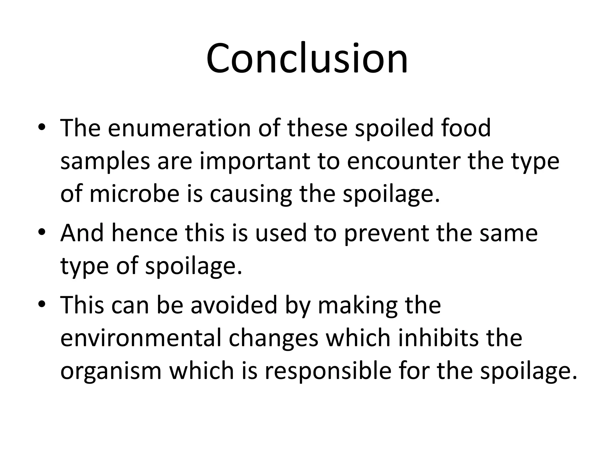 Conclusion
• The enumeration of these spoiled food
samples are important to encounter the type
of microbe is causing the spoilage.
• And hence this is used to prevent the same
type of spoilage.
• This can be avoided by making the
environmental changes which inhibits the
organism which is responsible for the spoilage.
 