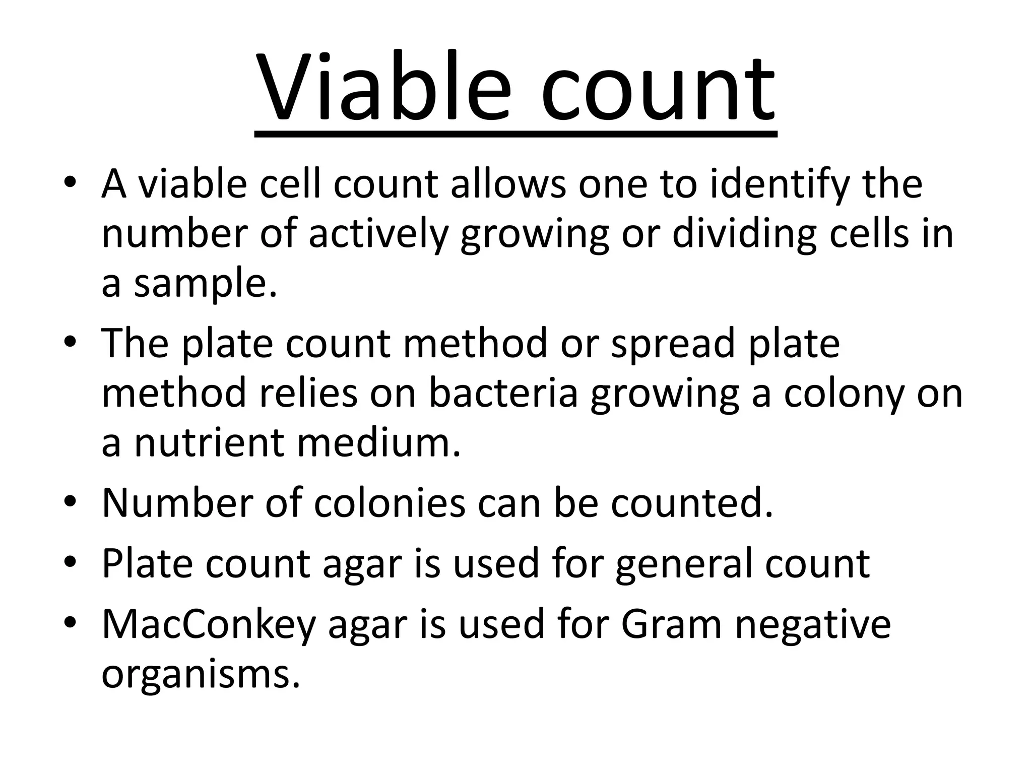 Viable count
• A viable cell count allows one to identify the
number of actively growing or dividing cells in
a sample.
• The plate count method or spread plate
method relies on bacteria growing a colony on
a nutrient medium.
• Number of colonies can be counted.
• Plate count agar is used for general count
• MacConkey agar is used for Gram negative
organisms.
 