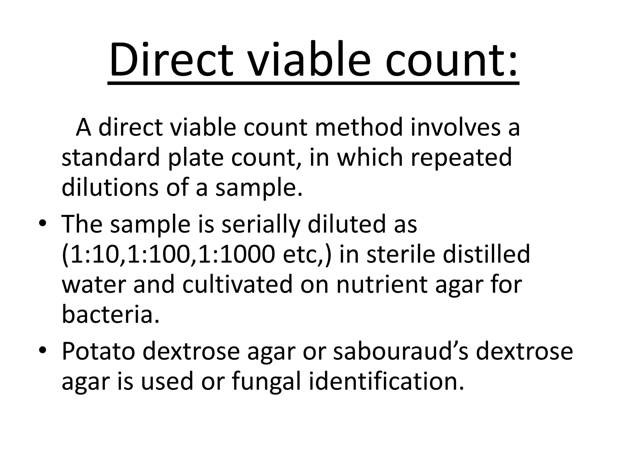 Direct viable count:
A direct viable count method involves a
standard plate count, in which repeated
dilutions of a sample.
• The sample is serially diluted as
(1:10,1:100,1:1000 etc,) in sterile distilled
water and cultivated on nutrient agar for
bacteria.
• Potato dextrose agar or sabouraud’s dextrose
agar is used or fungal identification.
 