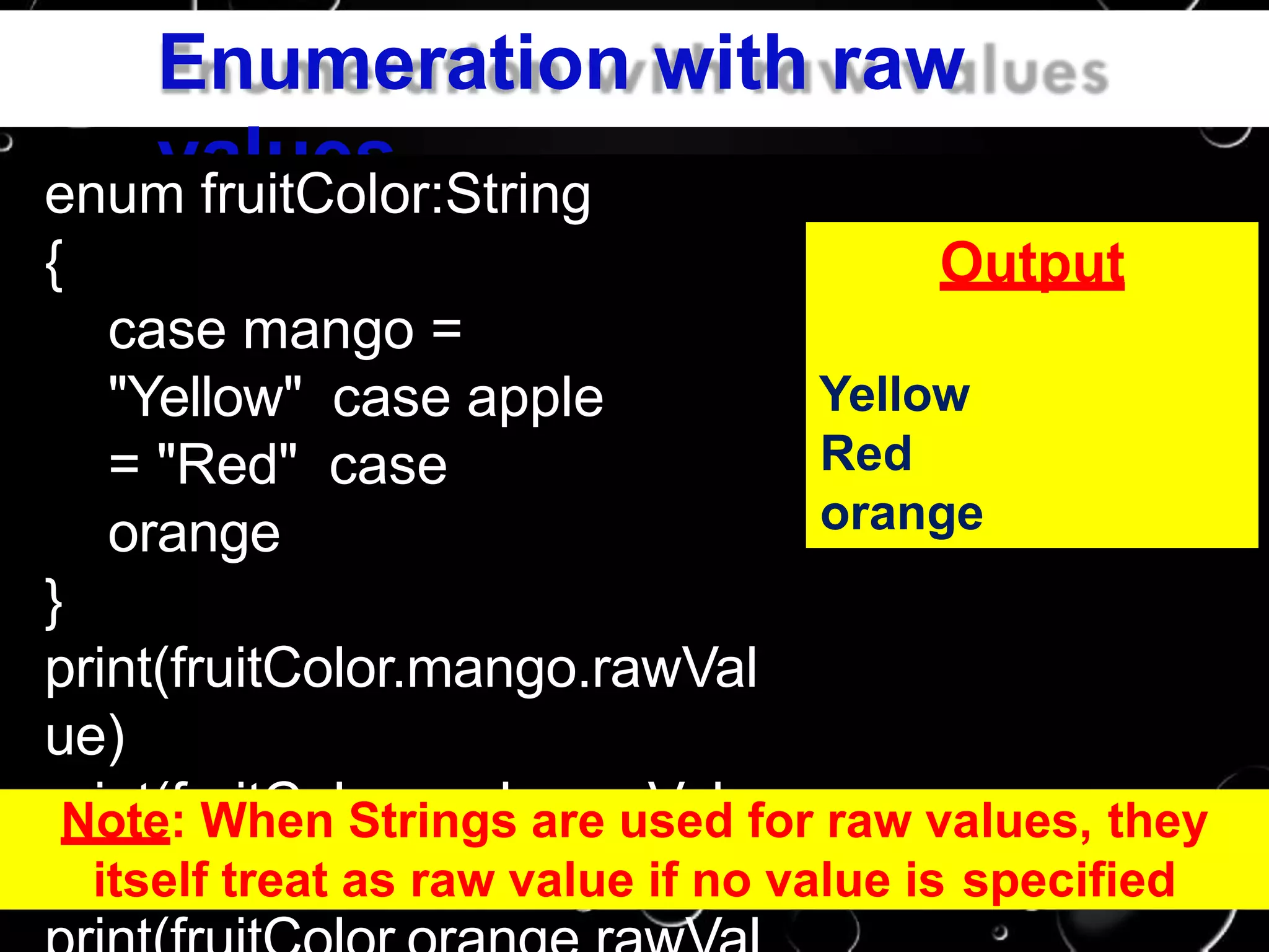 Enumeration with raw
valuesenum fruitColor:String
{
case mango =
"Yellow" case apple
= "Red" case
orange
}
print(fruitColor.mango.rawVal
ue)
print(fruitColor.apple.rawValu
e)
Output
Yellow
Red
orange
Note: When Strings are used for raw values, they
itself treat as raw value if no value is specified
 