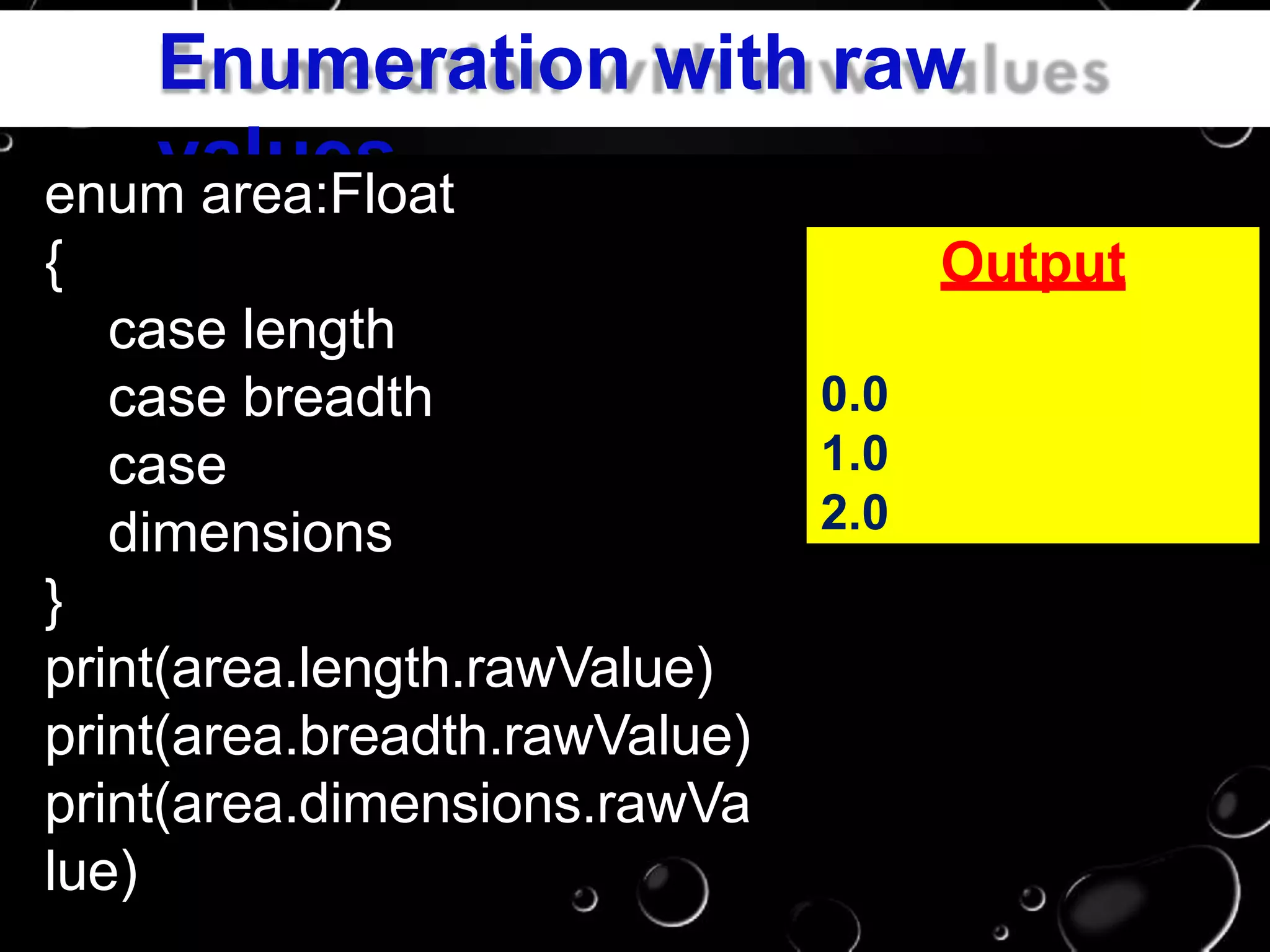 Enumeration with raw
valuesenum area:Float
{
case length
case breadth
case
dimensions
}
print(area.length.rawValue)
print(area.breadth.rawValue)
print(area.dimensions.rawVa
lue)
Output
0.0
1.0
2.0
 
