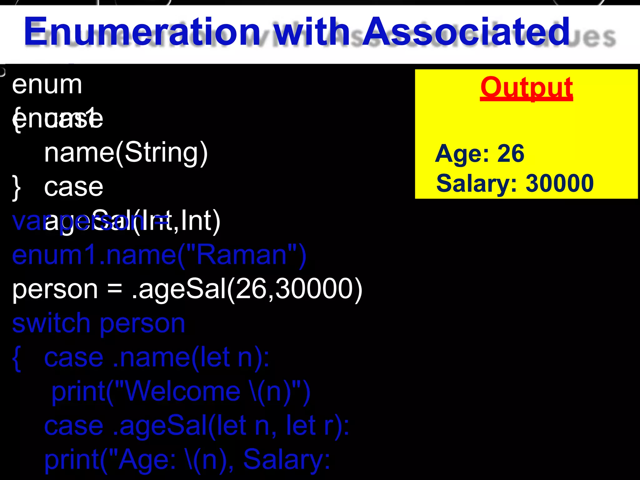 Enumeration with Associated
valuesenum
enum1{ case
name(String)
case
ageSal(Int,Int)
}
var person =
enum1.name("Raman")
person = .ageSal(26,30000)
switch person
{ case .name(let n):
print("Welcome (n)")
case .ageSal(let n, let r):
print("Age: (n), Salary:
Output
Age: 26
Salary: 30000
 