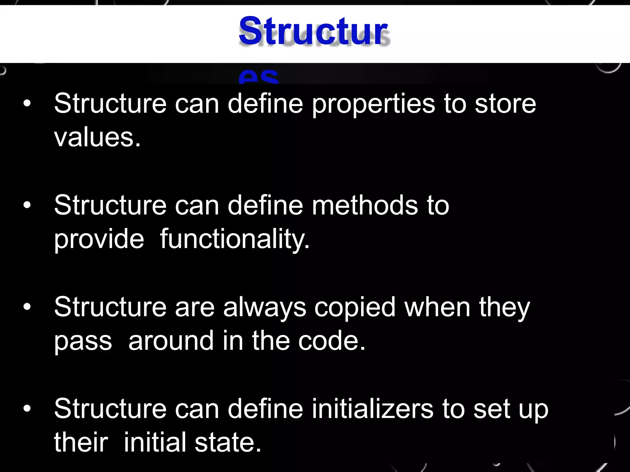 Structur
es
• Structure can define properties to store
values.
• Structure can define methods to
provide functionality.
• Structure are always copied when they
pass around in the code.
• Structure can define initializers to set up
their initial state.
 