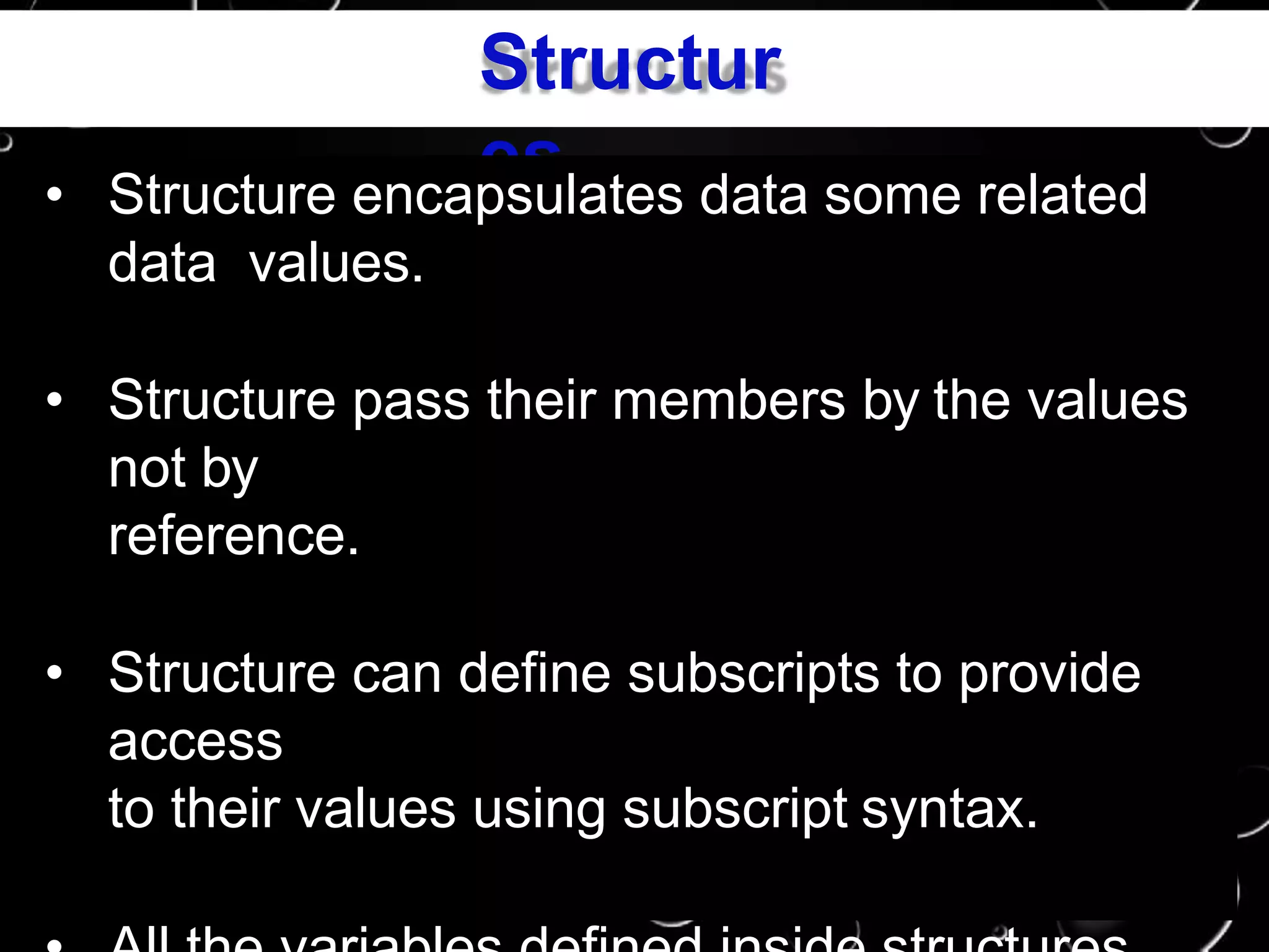 Structur
es• Structure encapsulates data some related
data values.
• Structure pass their members by the values
not by
reference.
• Structure can define subscripts to provide
access
to their values using subscript syntax.
 