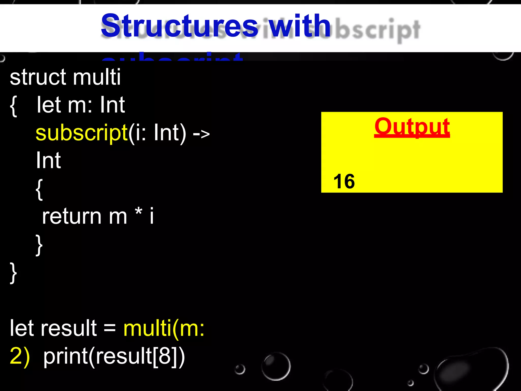 Structures with
subscriptstruct multi
{ let m: Int
subscript(i: Int) ->
Int
{
return m * i
}
}
let result = multi(m:
2) print(result[8])
Output
16
 