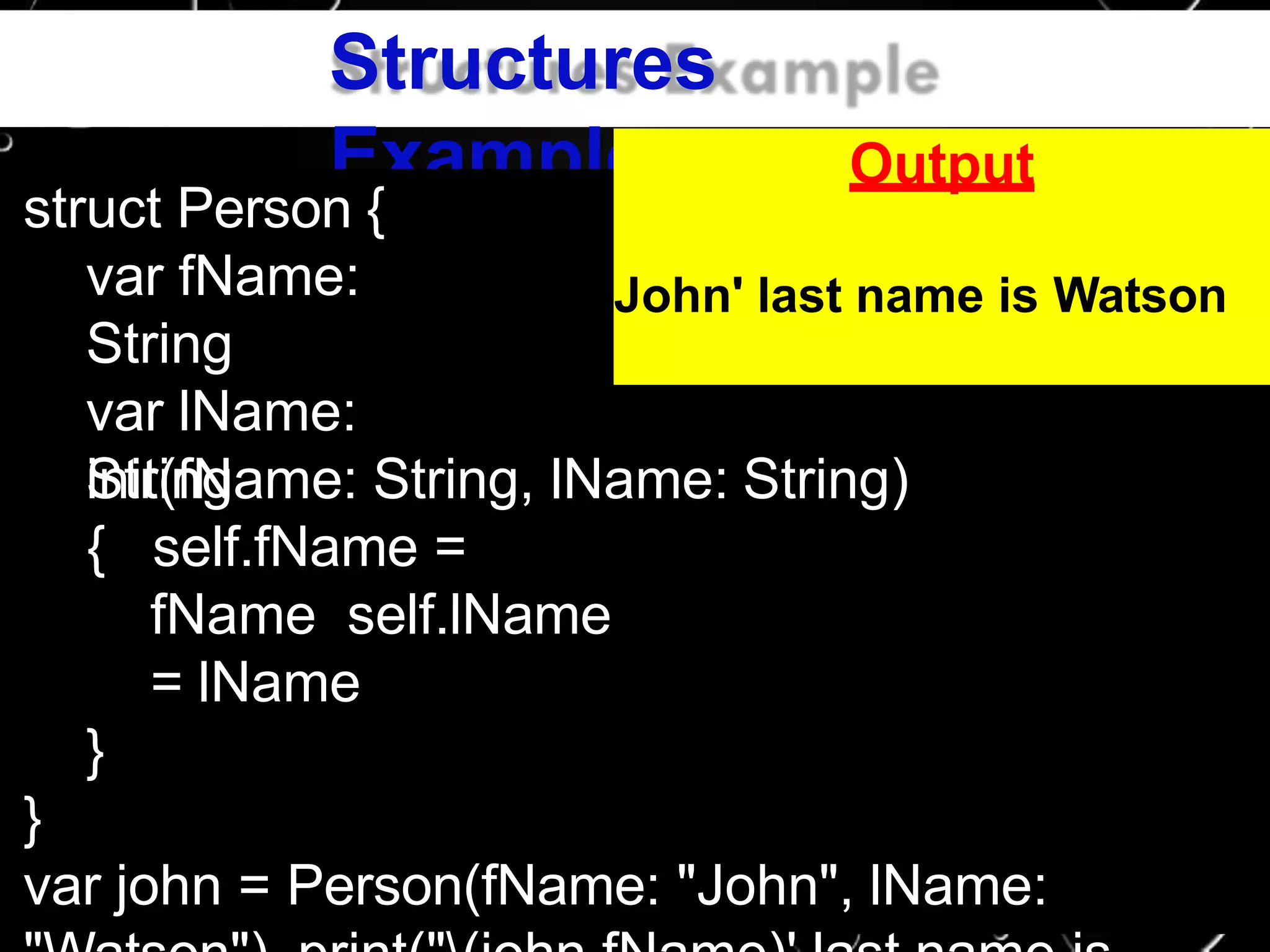 Structures
Example
struct Person {
var fName:
String
var lName:
Stringinit(fName: String, lName: String)
{ self.fName =
fName self.lName
= lName
}
}
var john = Person(fName: "John", lName:
Output
John' last name is Watson
 