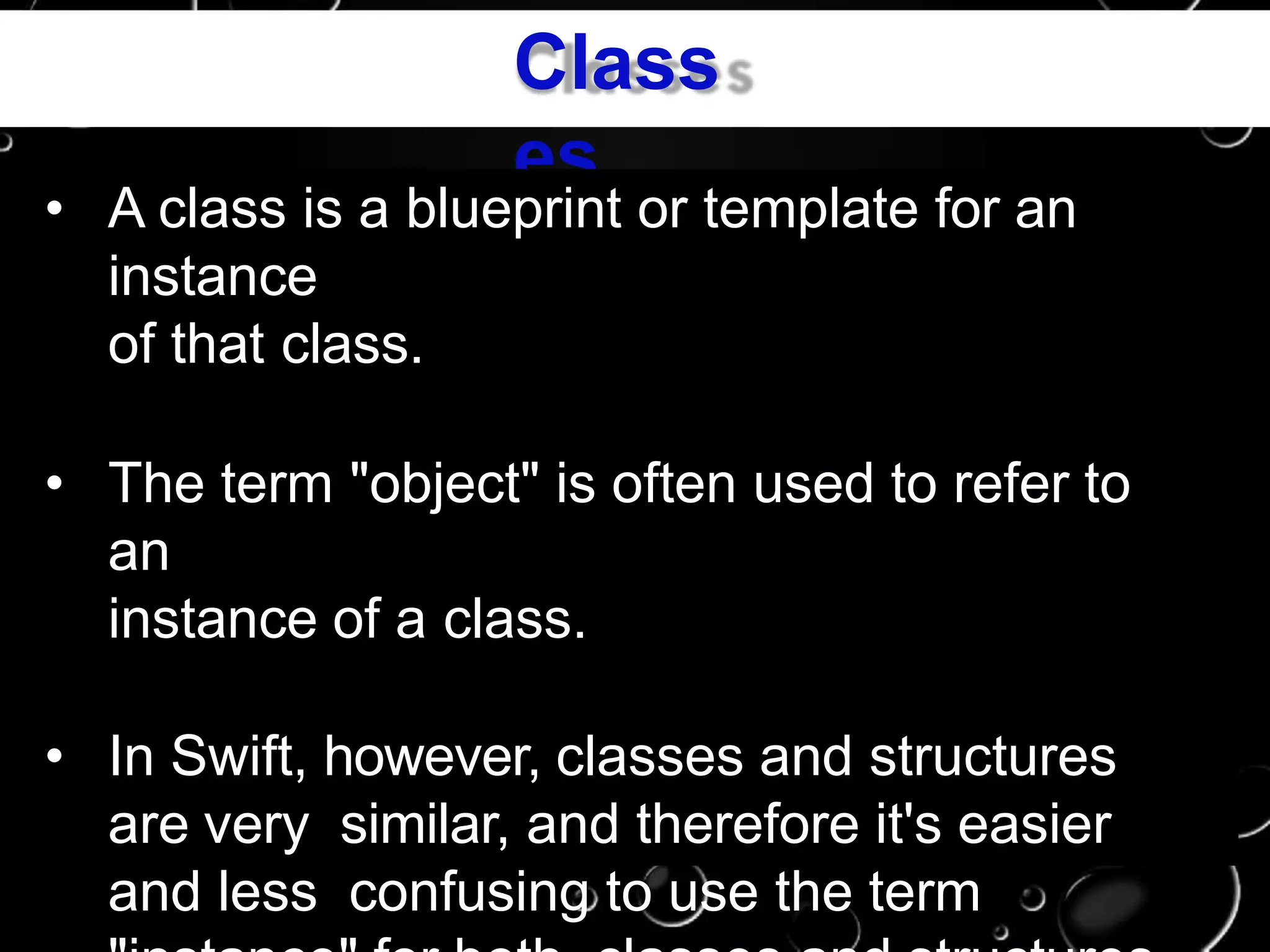 Class
es
• A class is a blueprint or template for an
instance
of that class.
• The term "object" is often used to refer to
an
instance of a class.
• In Swift, however, classes and structures
are very similar, and therefore it's easier
and less confusing to use the term
 
