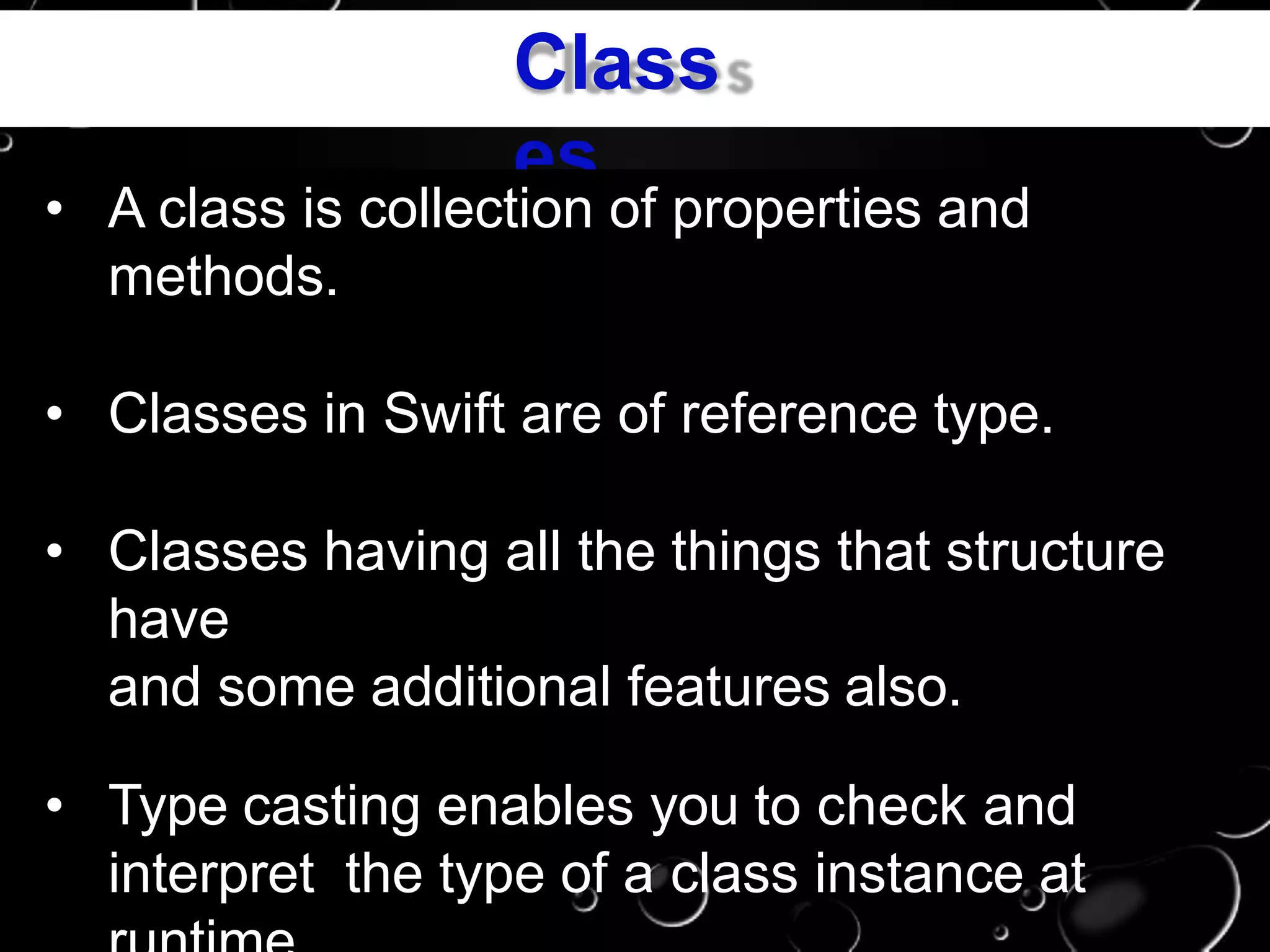 Class
es
• A class is collection of properties and
methods.
• Classes in Swift are of reference type.
• Classes having all the things that structure
have
and some additional features also.
• Type casting enables you to check and
interpret the type of a class instance at
 