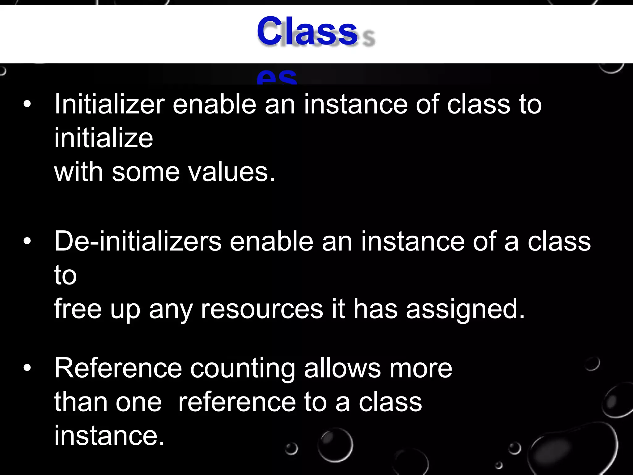 Class
es
• Initializer enable an instance of class to
initialize
with some values.
• De-initializers enable an instance of a class
to
free up any resources it has assigned.
• Reference counting allows more
than one reference to a class
instance.
 