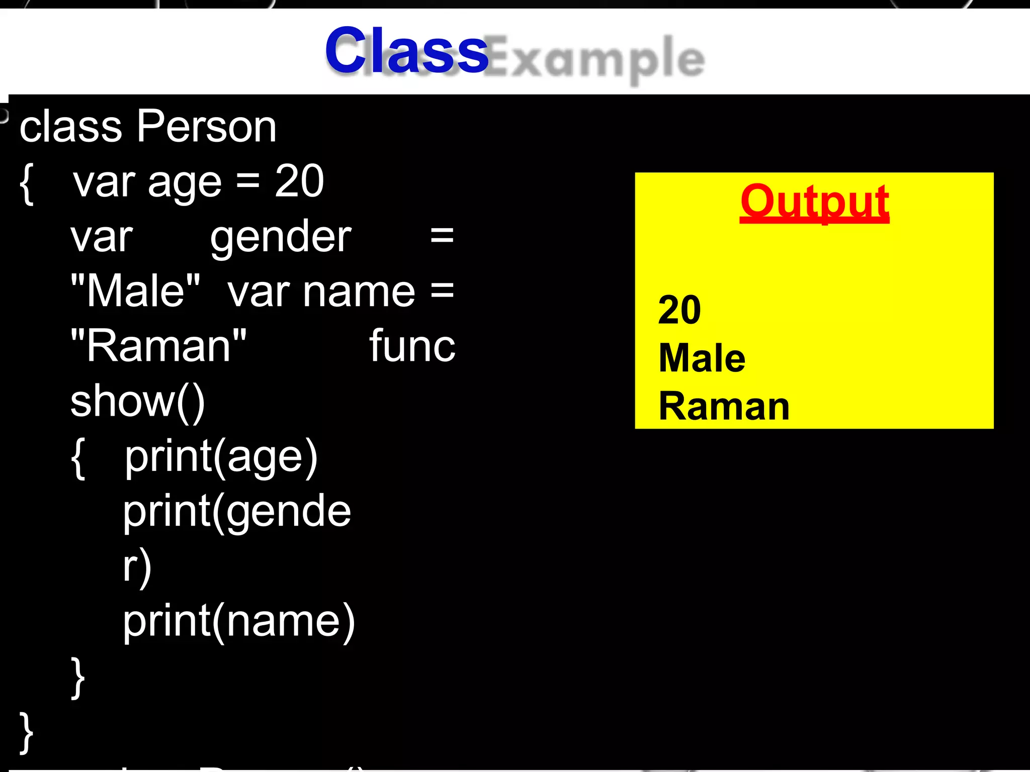 Class
Exampleclass Person
{ var age = 20
var gender =
"Male" var name =
"Raman" func
show()
{ print(age)
print(gende
r)
print(name)
}
}
Output
20
Male
Raman
 