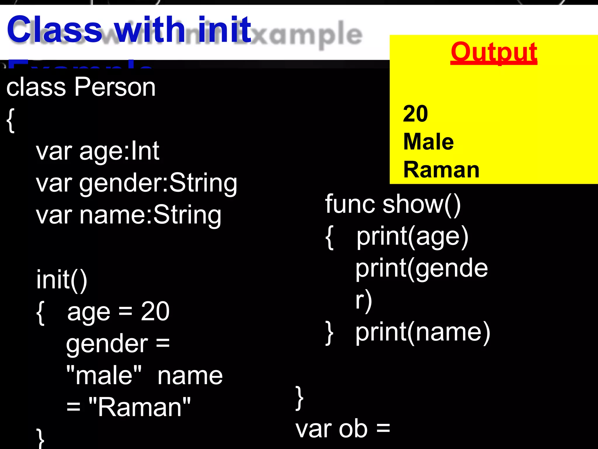 Class with init
Exampleclass Person
{
var age:Int
var gender:String
var name:String
init()
{ age = 20
gender =
"male" name
= "Raman"
}
Output
}
20
Male
Raman
func show()
{ print(age)
print(gende
r)
print(name)
}
var ob =
 