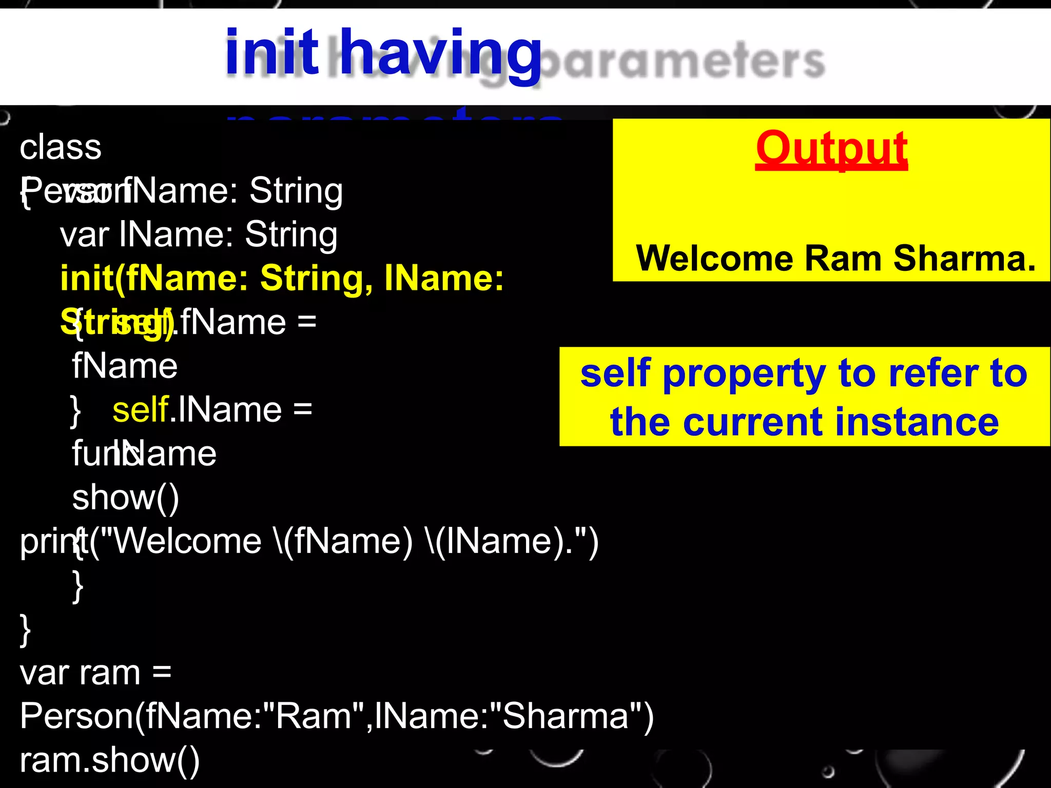 init having
parametersclass
Person{ var fName: String
var lName: String
init(fName: String, lName:
String){ self.fName =
fName
self.lName =
lName
}
func
show()
{print("Welcome (fName) (lName).")
}
}
var ram =
Person(fName:"Ram",lName:"Sharma")
ram.show()
Output
Welcome Ram Sharma.
self property to refer to
the current instance
 