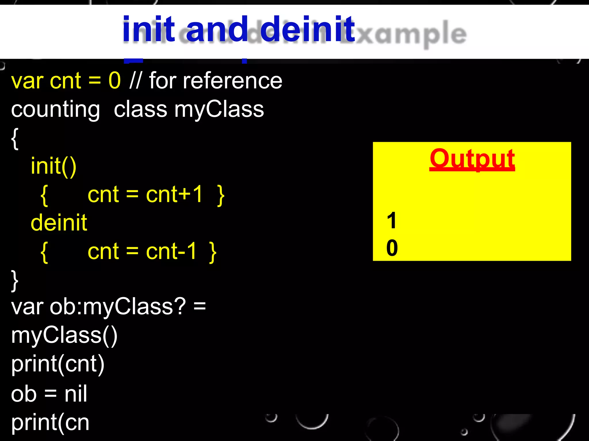 init and deinit
Examplevar cnt = 0 // for reference
counting class myClass
{
init()
{ cnt = cnt+1 }
deinit
{ cnt = cnt-1 }
}
var ob:myClass? =
myClass()
print(cnt)
ob = nil
print(cn
Output
1
0
 