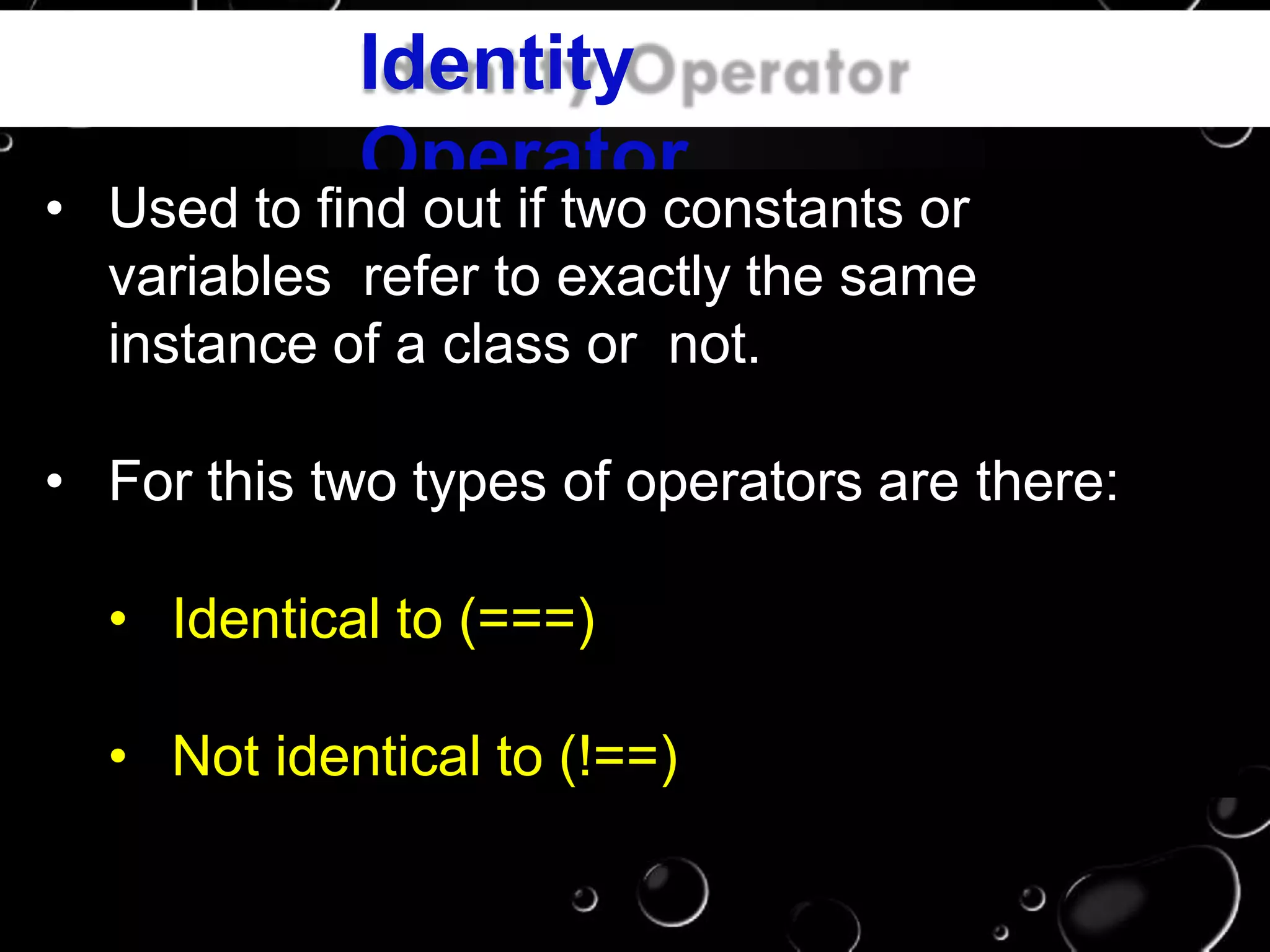 Identity
Operator
• Used to find out if two constants or
variables refer to exactly the same
instance of a class or not.
• For this two types of operators are there:
• Identical to (===)
• Not identical to (!==)
 
