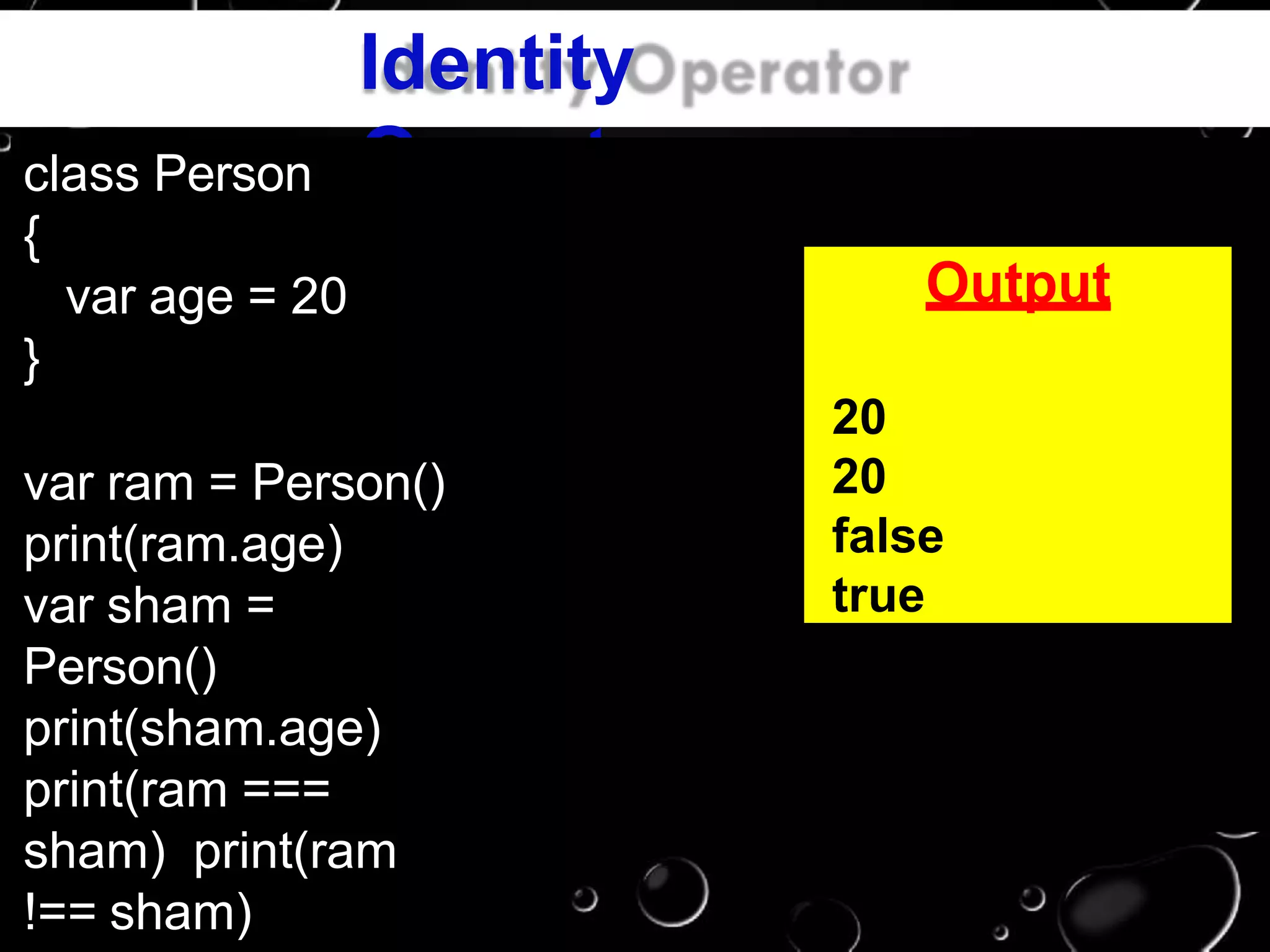 Identity
Operatorclass Person
{
var age = 20
}
var ram = Person()
print(ram.age)
var sham =
Person()
print(sham.age)
print(ram ===
sham) print(ram
!== sham)
Output
20
20
false
true
 