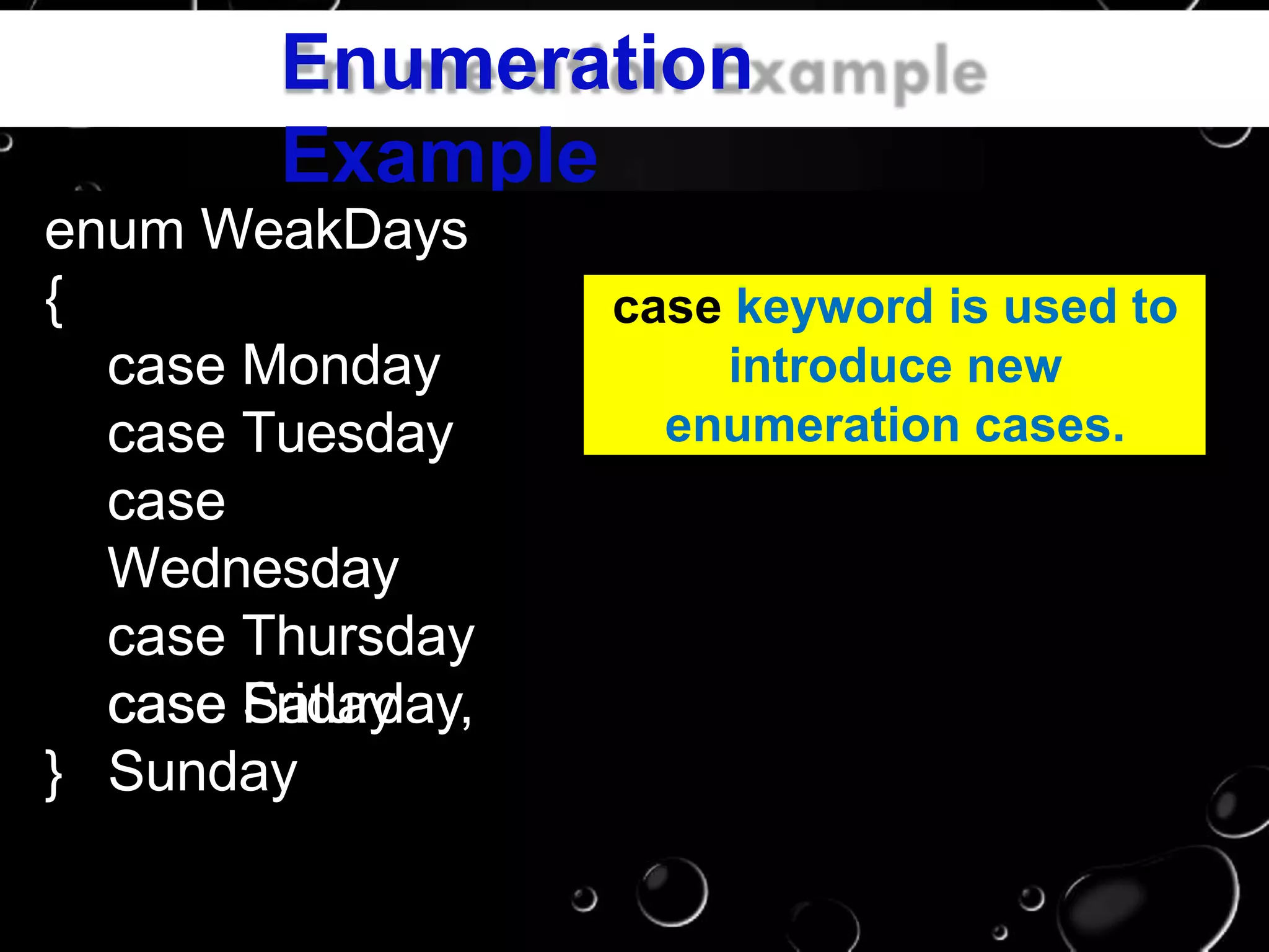 Enumeration
Example
enum WeakDays
{
case Monday
case Tuesday
case
Wednesday
case Thursday
case Fridaycase Saturday,
Sunday}
case keyword is used to
introduce new
enumeration cases.
 