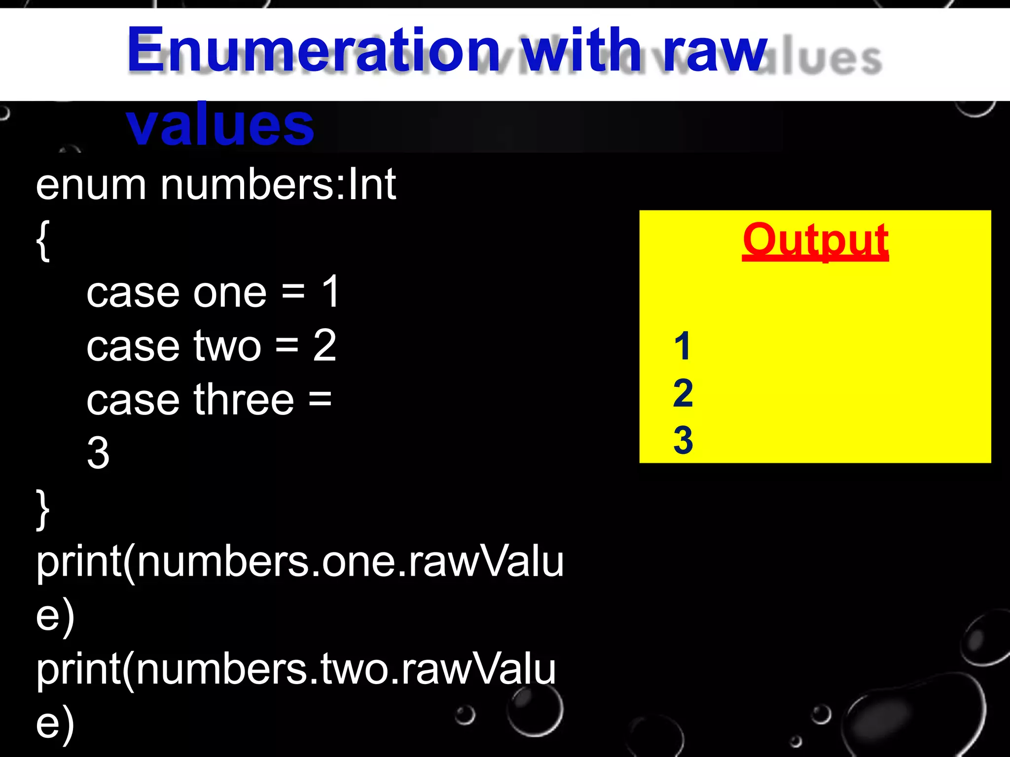 Enumeration with raw
values
enum numbers:Int
{
case one = 1
case two = 2
case three =
3
}
print(numbers.one.rawValu
e)
print(numbers.two.rawValu
e)
Output
1
2
3
 