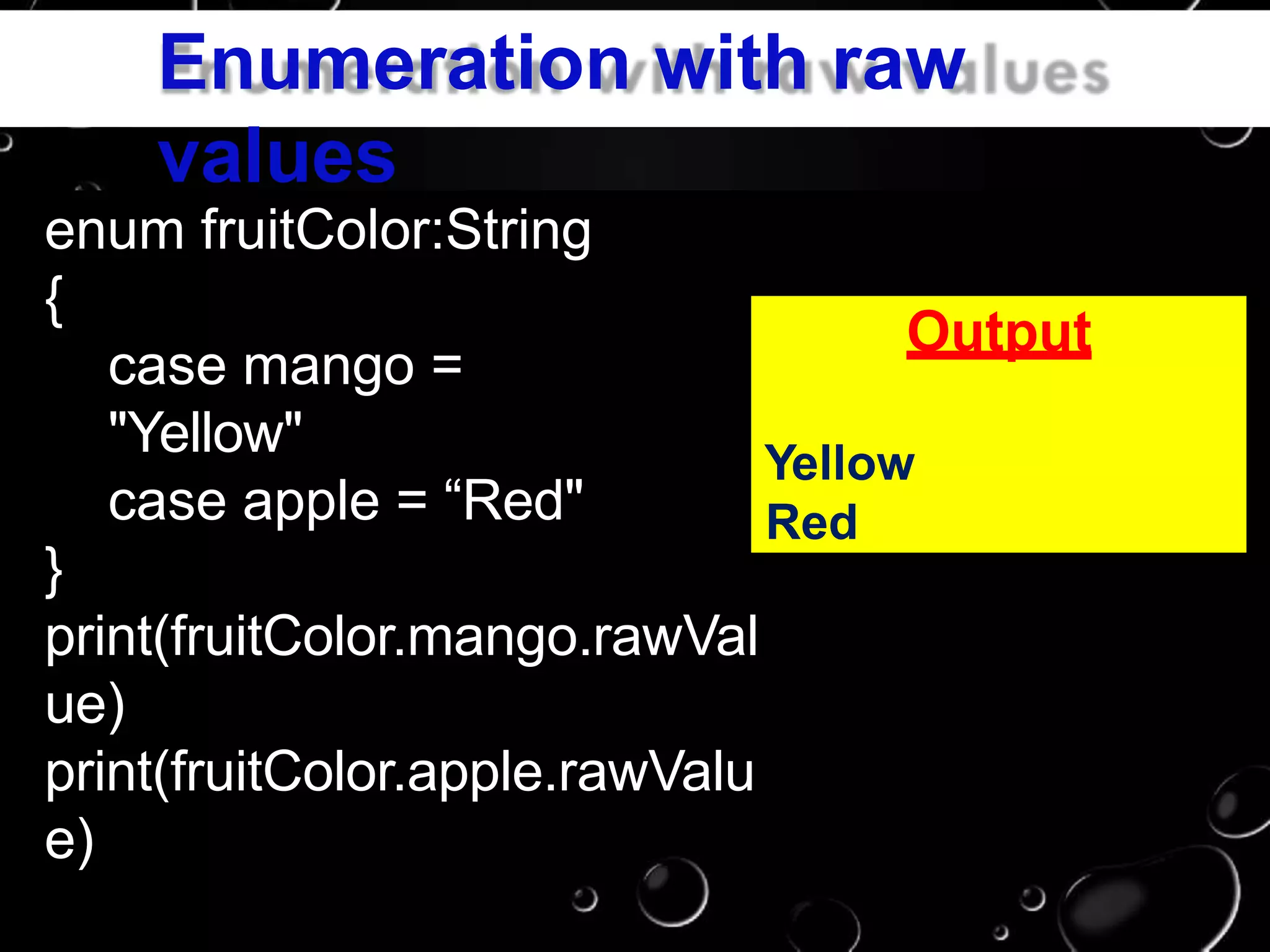 Enumeration with raw
values
enum fruitColor:String
{
case mango =
"Yellow"
case apple = “Red"
}
print(fruitColor.mango.rawVal
ue)
print(fruitColor.apple.rawValu
e)
Output
Yellow
Red
 