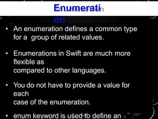 Enumerati
on
• An enumeration defines a common type
for a group of related values.
• Enumerations in Swift are much more
flexible as
compared to other languages.
• You do not have to provide a value for
each
case of the enumeration.
• enum keyword is used to define an
 