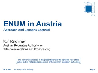 ENUM in Austria Approach and Lessons Learned Kurt Reichinger Austrian Regulatory Authority for  Telecommunications and Broadcasting The opinions expressed in this presentation are the personal view of the author and do not prejudge decisions of the Austrian regulatory authorities. 