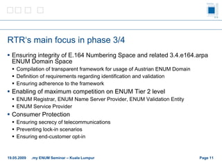 RTR‘s main focus in phase  3/4 Ensuring integrity of E.164 Numbering Space and related 3.4.e164.arpa ENUM Domain Space Compilation of transparent framework for usage of Austrian ENUM Domain Definition of requirements regarding identification and validation Ensuring adherence to the framework Enabling of maximum competition on ENUM Tier 2 level ENUM Registrar, ENUM Name Server Provider, ENUM Validation Entity ENUM Service Provider Consumer Protection Ensuring secrecy of telecommunications Preventing lock-in scenarios Ensuring end-customer opt-in Page    19.05.2009 .my ENUM Seminar – Kuala Lumpur 