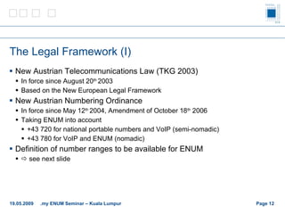 The Legal Framework (I) New Austrian Telecommunications Law (TKG 2003) In force since August 20 th  2003 Based on the New European Legal Framework New Austrian Numbering Ordinance In force since May 12 th  2004, Amendment of October 18 th  2006 Taking ENUM into account +43 720 for national portable numbers and VoIP (semi-nomadic) +43 780 for VoIP and ENUM (nomadic) Definition of number ranges to be available for ENUM    see next slide Page    19.05.2009 .my ENUM Seminar – Kuala Lumpur 