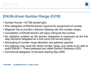 ENUM-driven Number Range (0)780 Number format: +43 780 abcdef (ghi) Prior delegation of ENUM domain required for assignment of number Registrar has to provide a Generic Gateway (for this number range) Cancellation of ENUM domain will (also) relinquish the number No validation problem as the domain delegation is necessary as the first step (domains delegated on a first come first served policy) Decoupling of number range allocation and gateway operator Any gateway may route the whole number range, just needs to be able to query ENUM    These gateways are called Generic Gateways (GG) Commercial delegation of domains starting May 2005 19.05.2009 .my ENUM Seminar – Kuala Lumpur 
