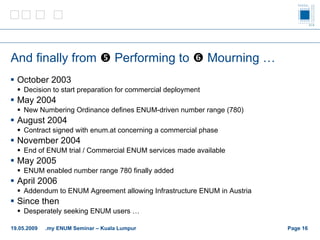 And finally from     Performing to    M ourning … October 2003 Decision to start preparation for commercial deployment May 2004 New Numbering Ordinance defines ENUM-driven number range (780) August 2004 Contract signed with enum.at concerning a commercial phase November 2004 End of ENUM trial / Commercial ENUM services made available May 2005 ENUM enabled number range 780 finally added April 2006 Addendum to ENUM Agreement allowing Infrastructure ENUM in Austria Since then Desperately seeking ENUM users … Page    19.05.2009 .my ENUM Seminar – Kuala Lumpur 
