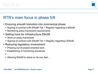 RTR‘s main focus in phase  5/6 Ensuring smooth transition into commercial phase Signing of contract with ENUM Tier 1 Registry regarding U-ENUM Monitoring policy framework requirements Setting track for Infrastructure ENUM Work on policy framework Signing of contract with ENUM Tier 1 Registry regarding I-ENUM Reducing regulatory involvement Phasing out of project-oriented work Establishing of monitoring processes … Allowing ENUM to stand on its own feet … Page    19.05.2009 .my ENUM Seminar – Kuala Lumpur 