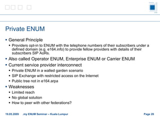 Private ENUM General Principle Providers opt-in to ENUM with the telephone numbers of their subscribers under a defined domain (e.g. e164.info) to provide fellow providers with details of their subscribers SIP AoRs. Also called Operator ENUM, Enterprise ENUM or Carrier ENUM Current service provider interconnect Private ENUM in a walled garden scenario SIP Exchange with restricted access on the Internet Public tree not in e164.arpa Weaknesses Limited reach No global solution How to peer with other federations? Page    19.05.2009 .my ENUM Seminar – Kuala Lumpur 