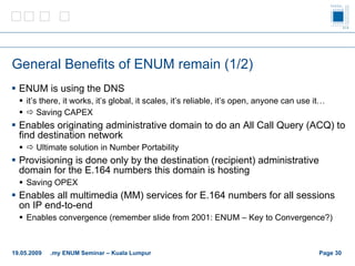 General Benefits of ENUM remain (1/2) ENUM is using the DNS it’s there, it works, it’s global, it scales, it’s reliable, it’s open, anyone can use it…    Saving CAPEX Enables originating administrative domain to do an All Call Query (ACQ) to find destination network    Ultimate solution in Number Portability Provisioning is done only by the destination (recipient) administrative domain for the E.164 numbers this domain is hosting Saving OPEX Enables all multimedia (MM) services for E.164 numbers for all sessions on IP end-to-end Enables convergence (remember slide from 2001: ENUM – Key to Convergence?) Page    19.05.2009 .my ENUM Seminar – Kuala Lumpur 