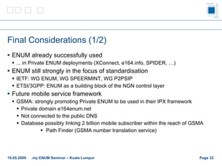 Final Considerations (1/2) ENUM already successfully used ... in Private ENUM deployments ( XConnect, e164.info, SPIDER, …) ENUM still strongly in the focus of standardisation IETF: WG ENUM, WG SPEERMINT, WG P2PSIP ETSI/3GPP: ENUM as a building block of the NGN control layer Future mobile service framework GSMA: strongly promoting Private ENUM to be used in their IPX framework Private domain e164enum.net Not connected to the public DNS Database possibly linking 2 billion mobile subscriber within the reach of GSMA Path Finder (GSMA number translation service) Page    19.05.2009 .my ENUM Seminar – Kuala Lumpur 